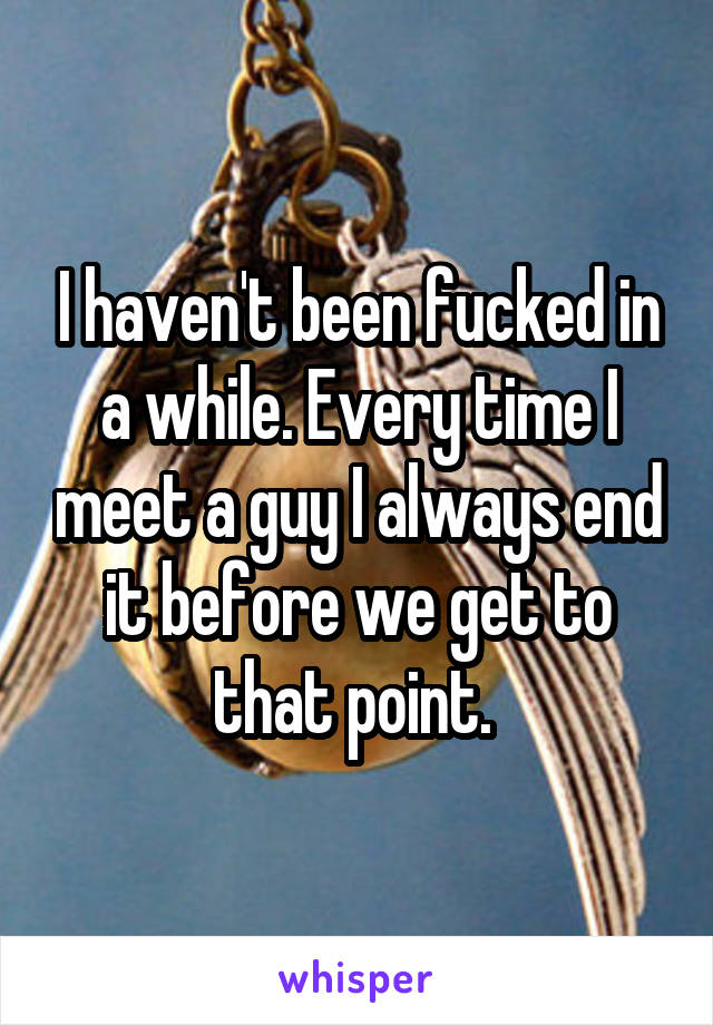 I haven't been fucked in a while. Every time I meet a guy I always end it before we get to that point. 