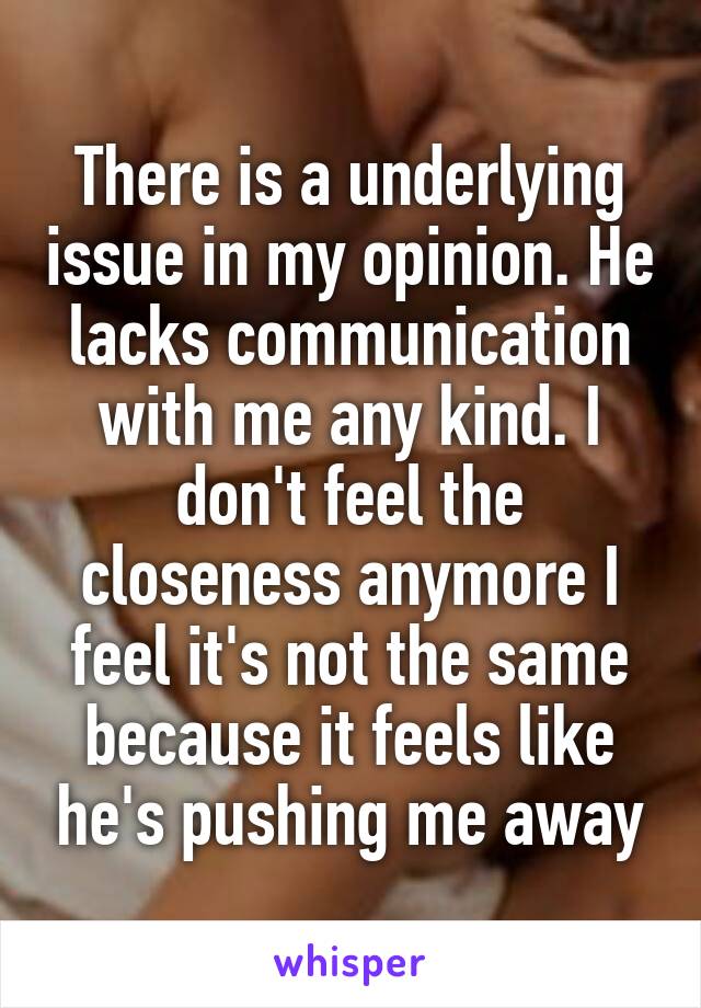 There is a underlying issue in my opinion. He lacks communication with me any kind. I don't feel the closeness anymore I feel it's not the same because it feels like he's pushing me away