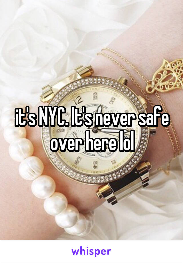 it's NYC. It's never safe over here lol