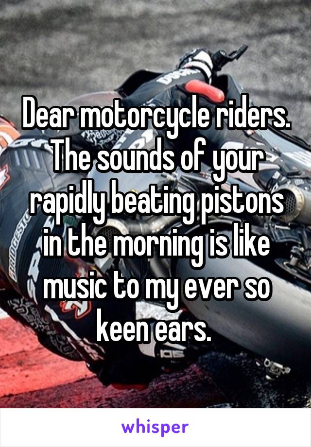 Dear motorcycle riders. The sounds of your rapidly beating pistons in the morning is like music to my ever so keen ears. 