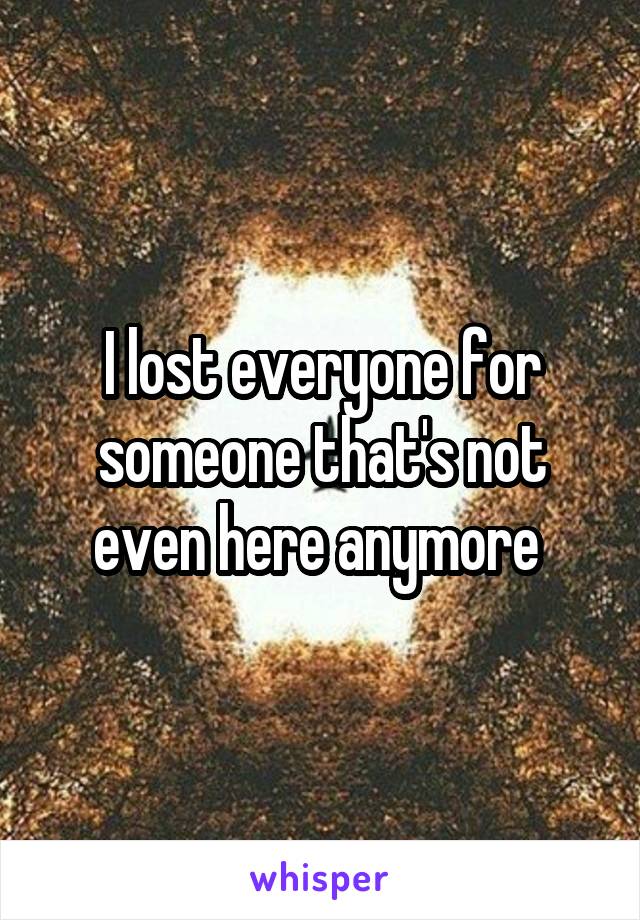 I lost everyone for someone that's not even here anymore 