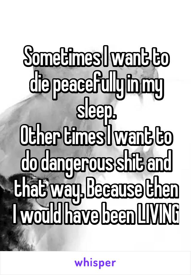 Sometimes I want to die peacefully in my sleep.
Other times I want to do dangerous shit and that way. Because then I would have been LIVING