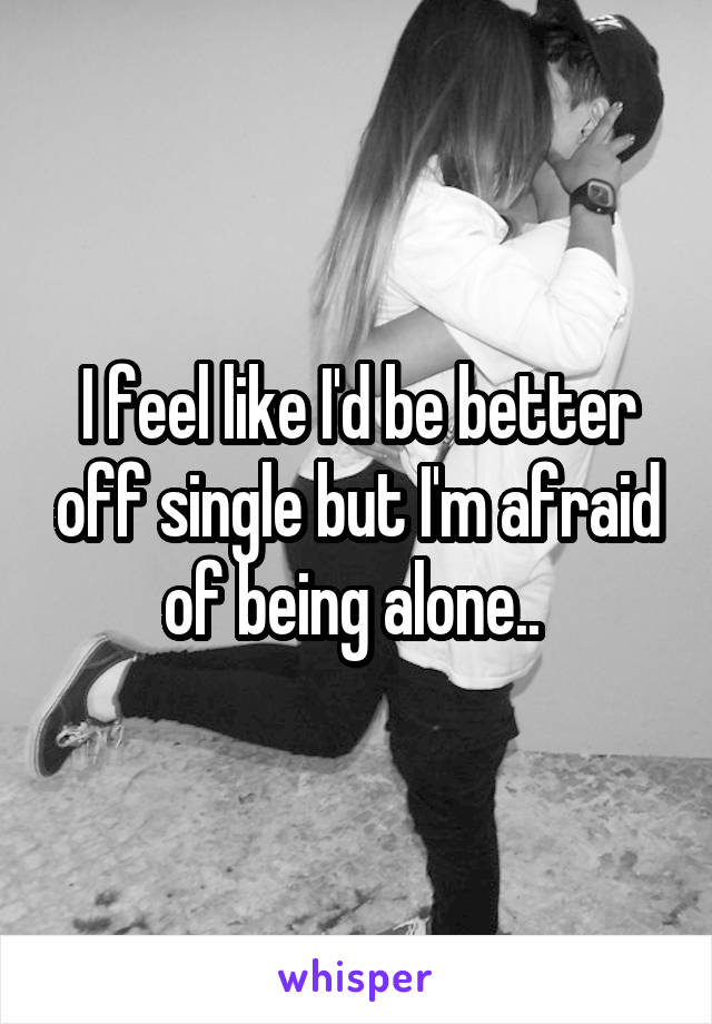 I feel like I'd be better off single but I'm afraid of being alone.. 