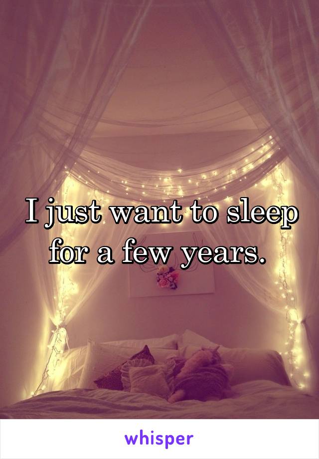 I just want to sleep for a few years. 