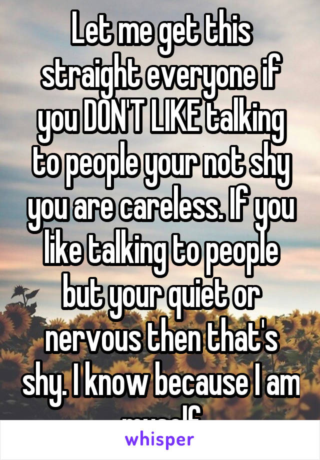 Let me get this straight everyone if you DON'T LIKE talking to people your not shy you are careless. If you like talking to people but your quiet or nervous then that's shy. I know because I am myself