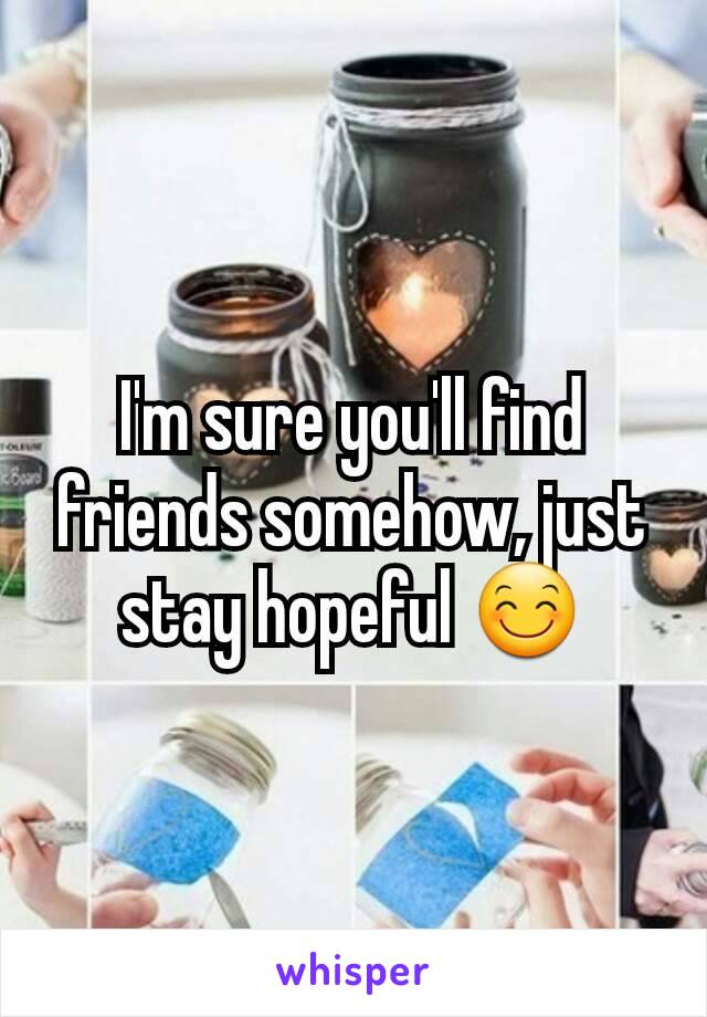 I'm sure you'll find friends somehow, just stay hopeful 😊