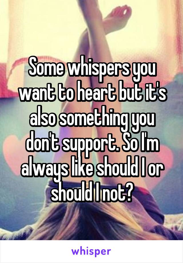 Some whispers you want to heart but it's also something you don't support. So I'm always like should I or should I not?