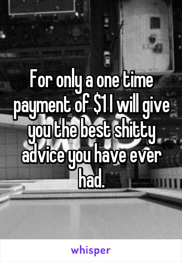 For only a one time payment of $1 I will give you the best shitty advice you have ever had.