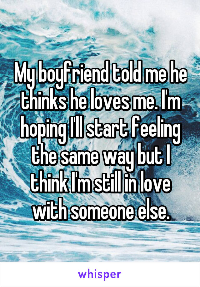 My boyfriend told me he thinks he loves me. I'm hoping I'll start feeling the same way but I think I'm still in love with someone else.