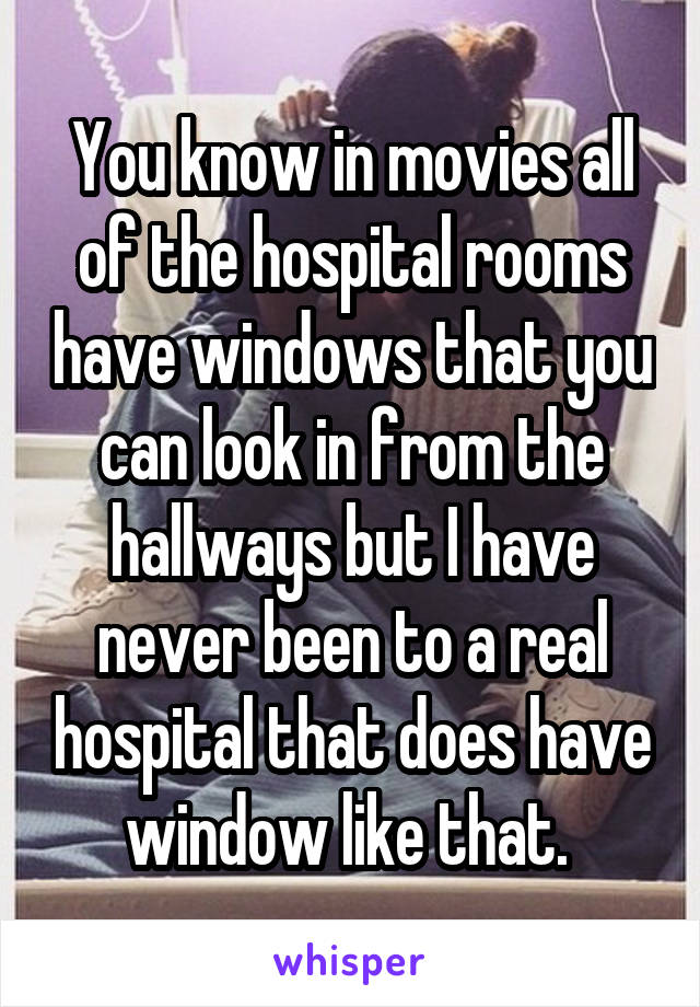 You know in movies all of the hospital rooms have windows that you can look in from the hallways but I have never been to a real hospital that does have window like that. 