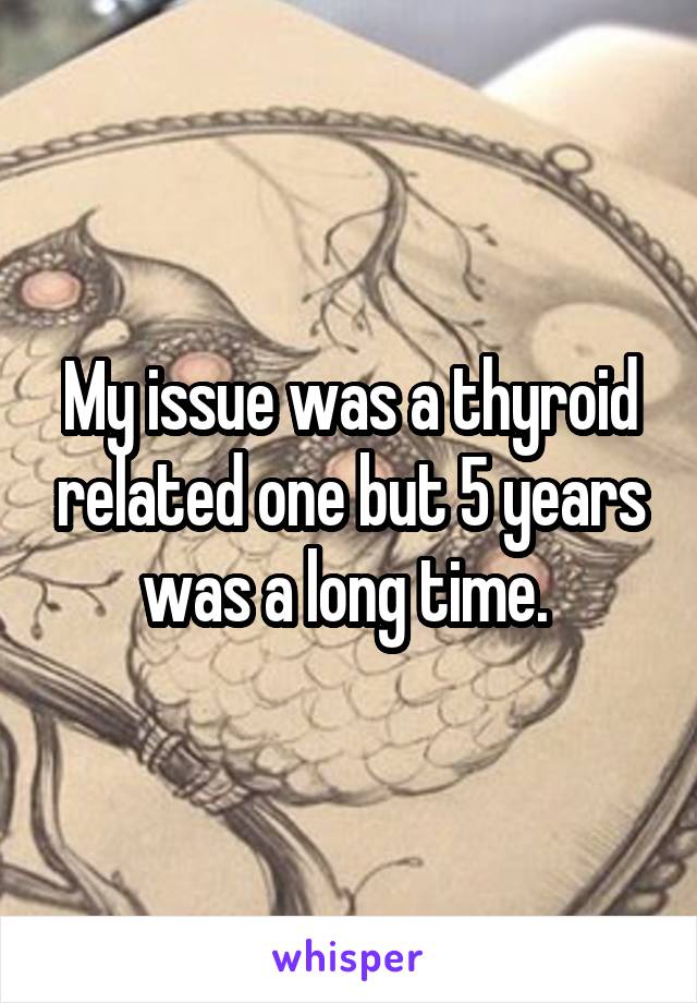 My issue was a thyroid related one but 5 years was a long time. 