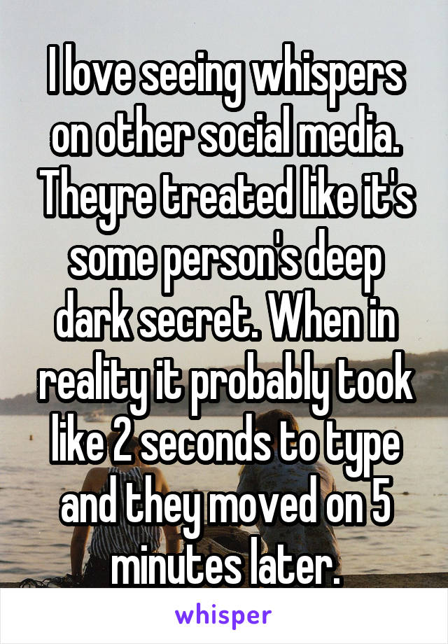 I love seeing whispers on other social media. Theyre treated like it's some person's deep dark secret. When in reality it probably took like 2 seconds to type and they moved on 5 minutes later.