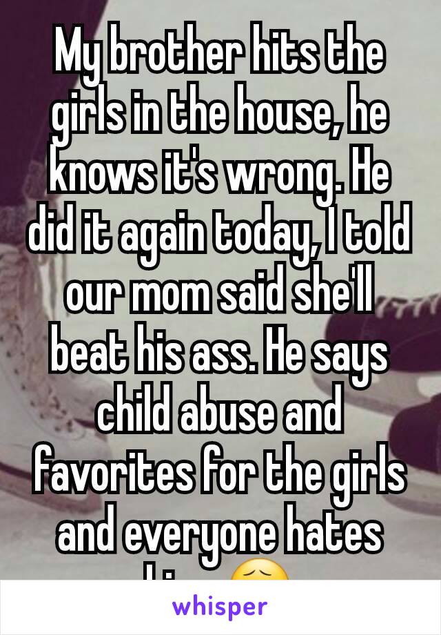 My brother hits the girls in the house, he knows it's wrong. He did it again today, I told our mom said she'll beat his ass. He says child abuse and favorites for the girls and everyone hates him. 😧