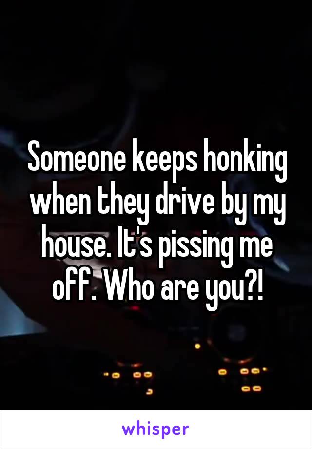 Someone keeps honking when they drive by my house. It's pissing me off. Who are you?!