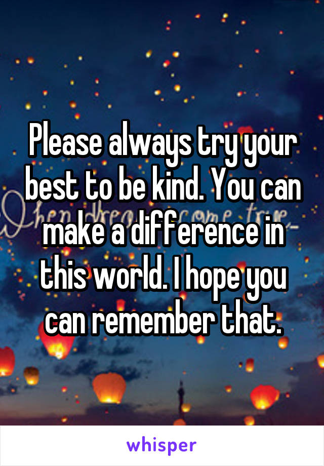 Please always try your best to be kind. You can make a difference in this world. I hope you can remember that.