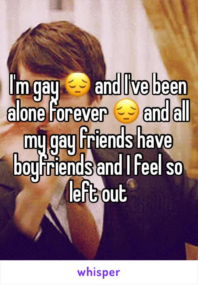 I'm gay 😔 and I've been alone forever 😔 and all my gay friends have boyfriends and I feel so left out 