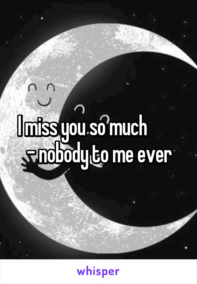 I miss you so much          - nobody to me ever