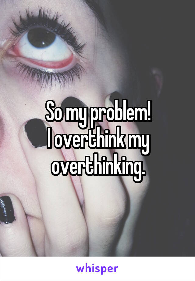 So my problem!
I overthink my overthinking.