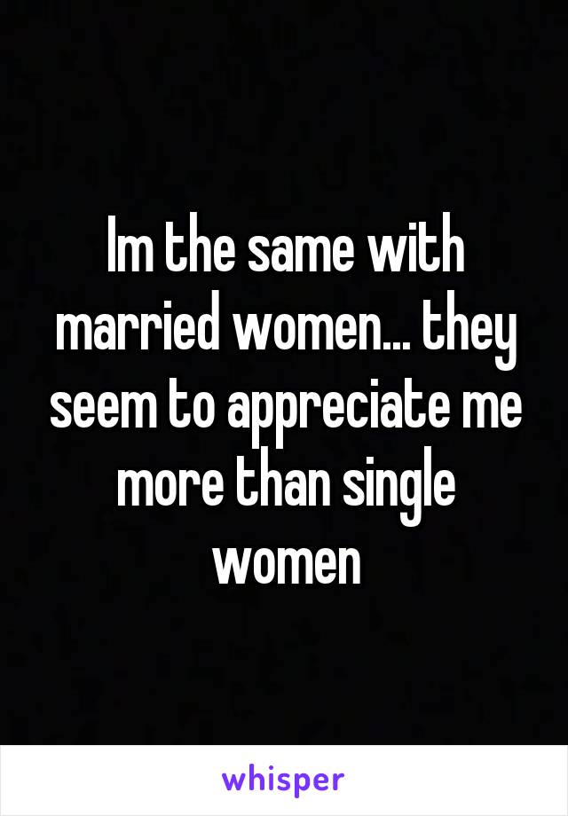 Im the same with married women... they seem to appreciate me more than single women