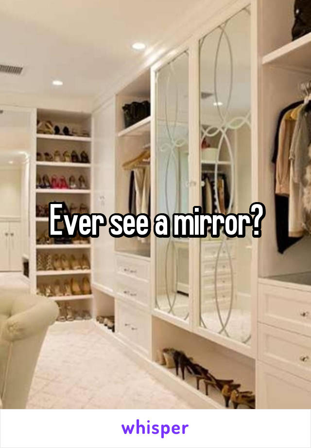 Ever see a mirror?