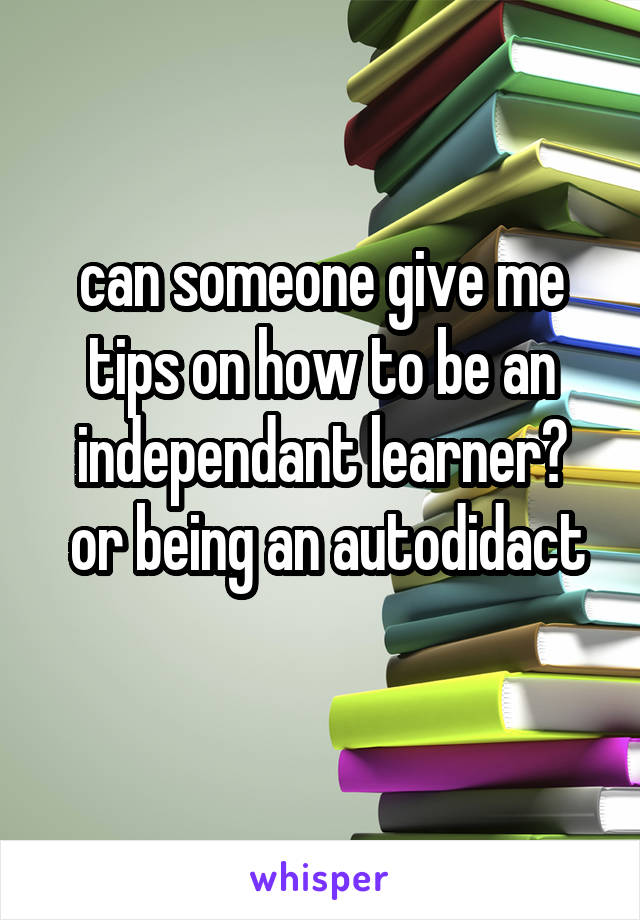 can someone give me tips on how to be an independant learner?
 or being an autodidact
