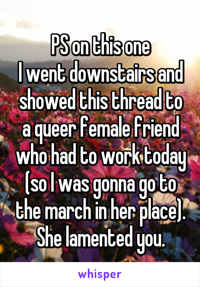 PS on this one
I went downstairs and showed this thread to a queer female friend who had to work today (so I was gonna go to the march in her place).
She lamented you.