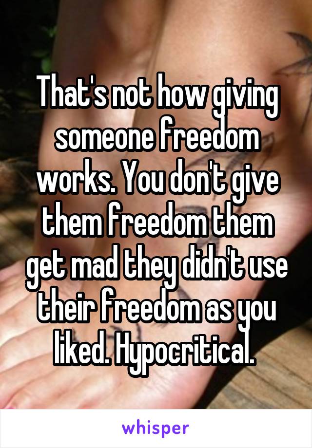 That's not how giving someone freedom works. You don't give them freedom them get mad they didn't use their freedom as you liked. Hypocritical. 
