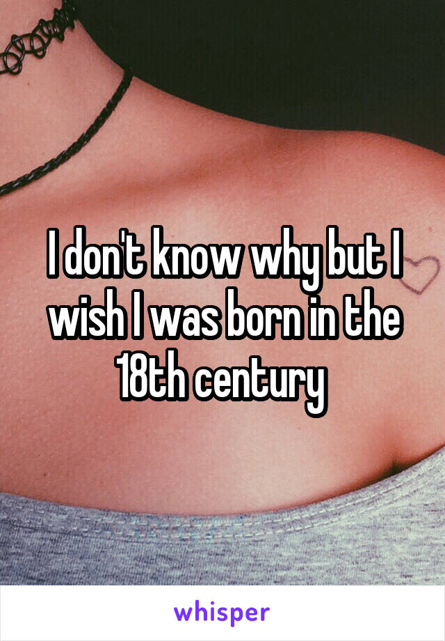 I don't know why but I wish I was born in the 18th century 