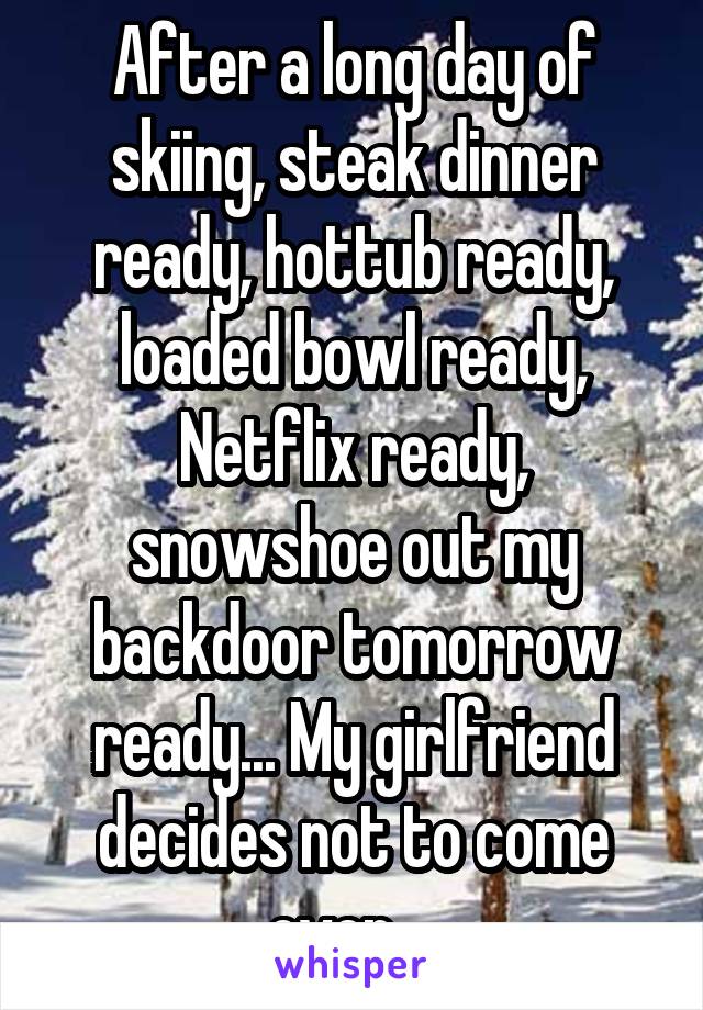 After a long day of skiing, steak dinner ready, hottub ready, loaded bowl ready, Netflix ready, snowshoe out my backdoor tomorrow ready... My girlfriend decides not to come over... 