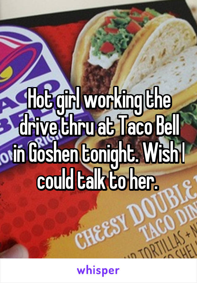 Hot girl working the drive thru at Taco Bell in Goshen tonight. Wish I could talk to her. 