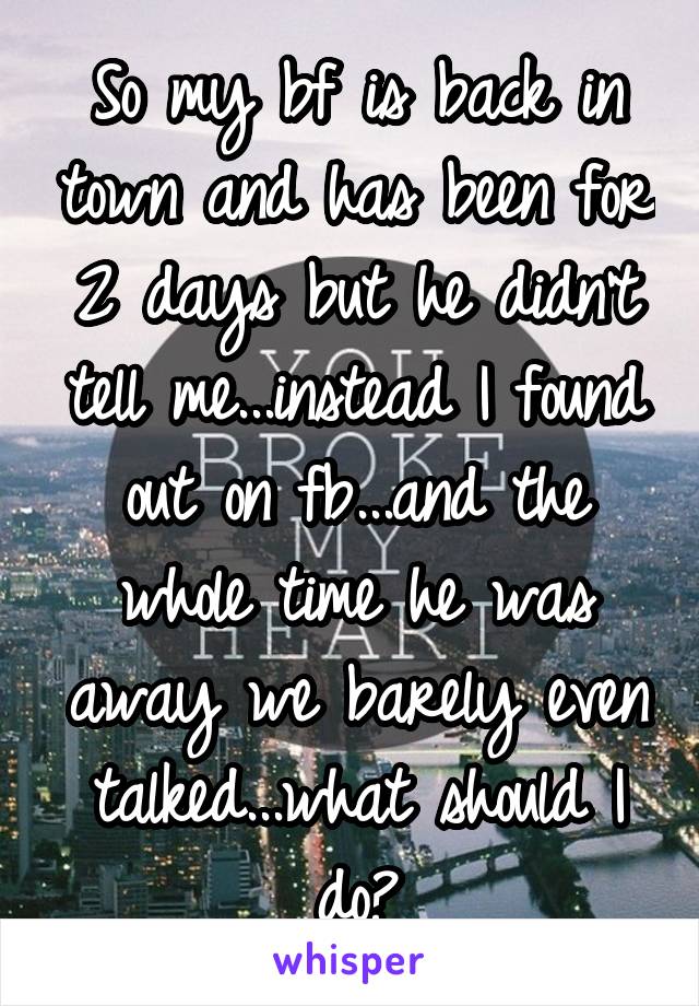 So my bf is back in town and has been for 2 days but he didn't tell me...instead I found out on fb...and the whole time he was away we barely even talked...what should I do?