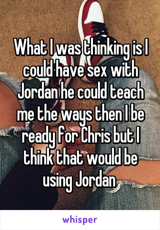 What I was thinking is I could have sex with Jordan he could teach me the ways then I be ready for Chris but I think that would be using Jordan 