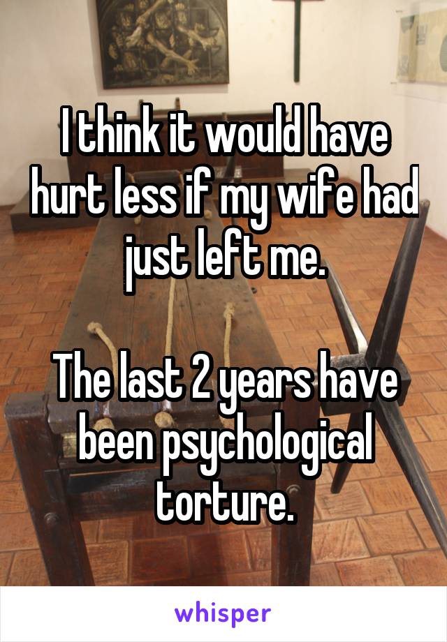 I think it would have hurt less if my wife had just left me.

The last 2 years have been psychological torture.