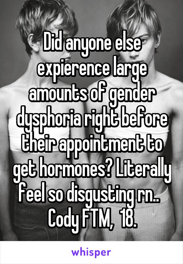 Did anyone else expierence large amounts of gender dysphoria right before their appointment to get hormones? Literally feel so disgusting rn..  
Cody FTM,  18.