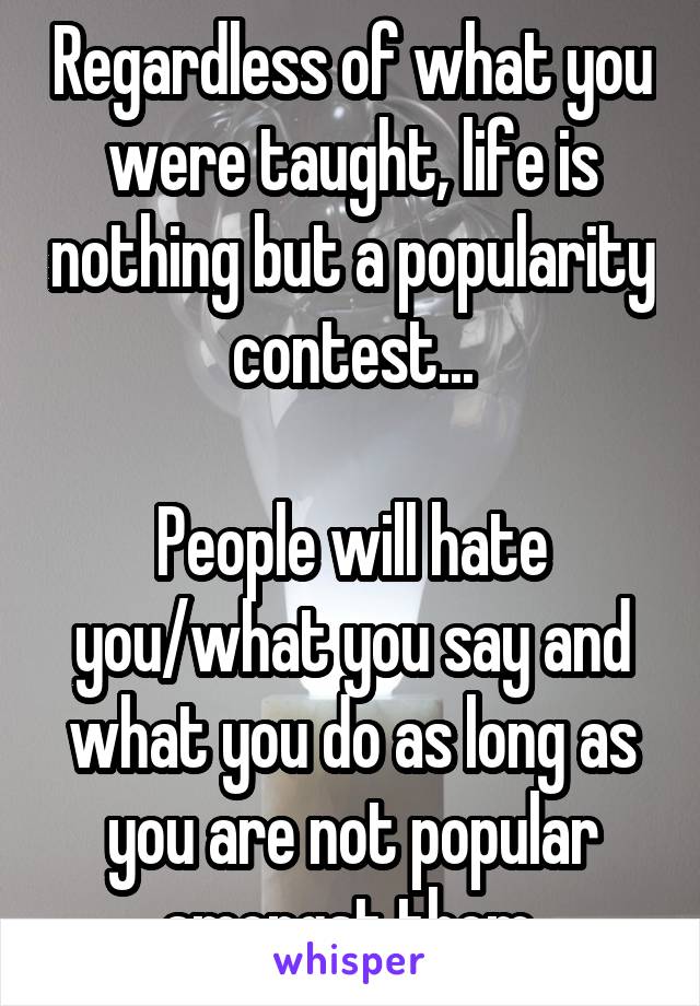 Regardless of what you were taught, life is nothing but a popularity contest...

People will hate you/what you say and what you do as long as you are not popular amongst them.