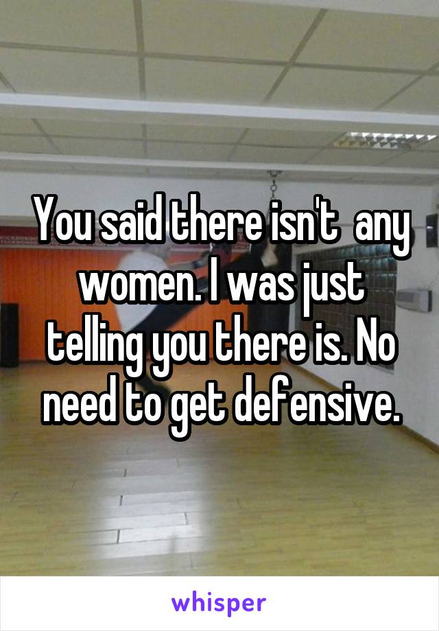 You said there isn't  any women. I was just telling you there is. No need to get defensive.