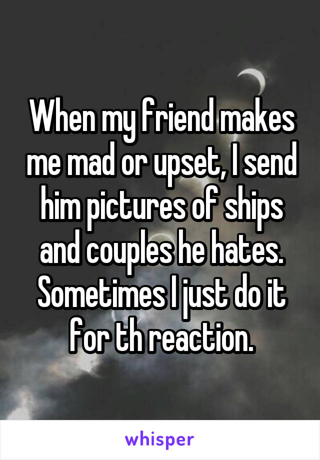 When my friend makes me mad or upset, I send him pictures of ships and couples he hates. Sometimes I just do it for th reaction.