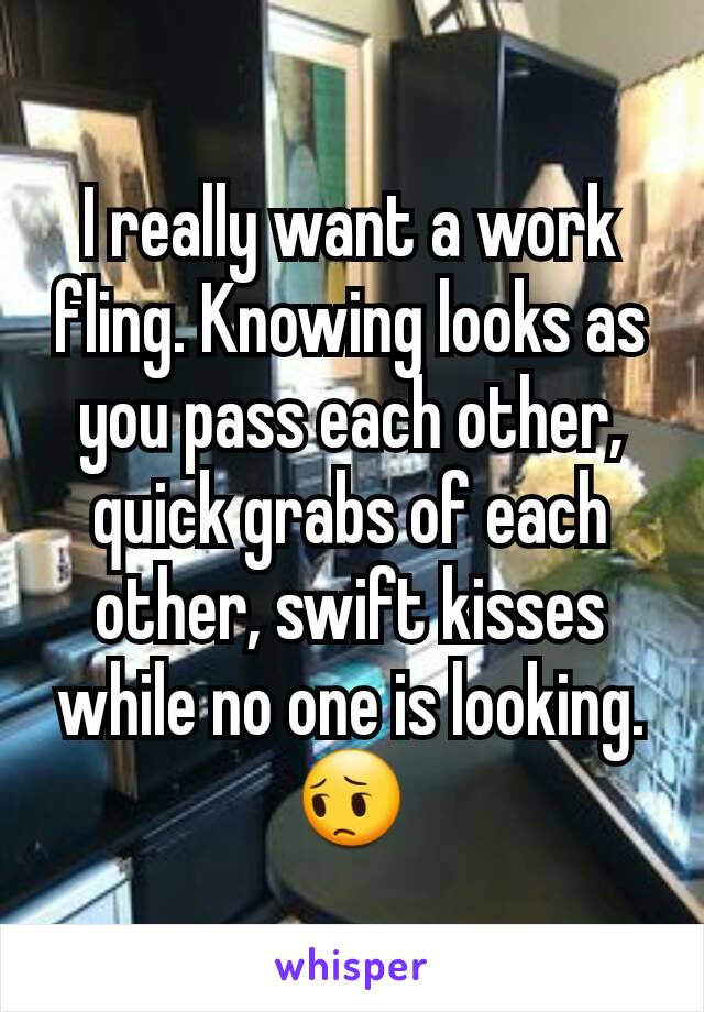 I really want a work fling. Knowing looks as you pass each other, quick grabs of each other, swift kisses while no one is looking. 😔