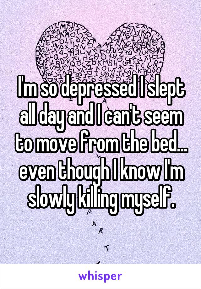 I'm so depressed I slept all day and I can't seem to move from the bed... even though I know I'm slowly killing myself.