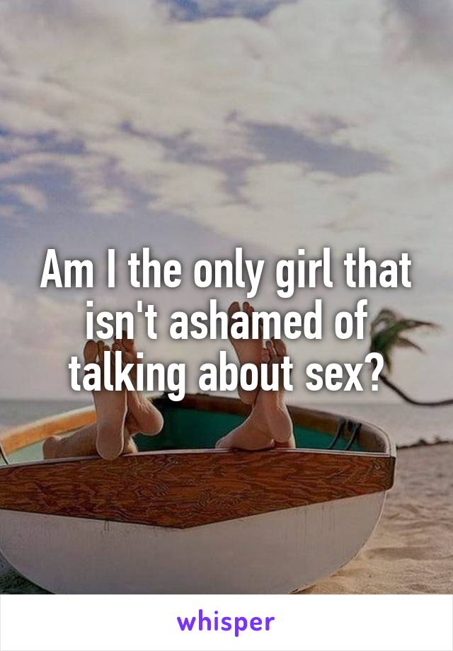 Am I the only girl that isn't ashamed of talking about sex?