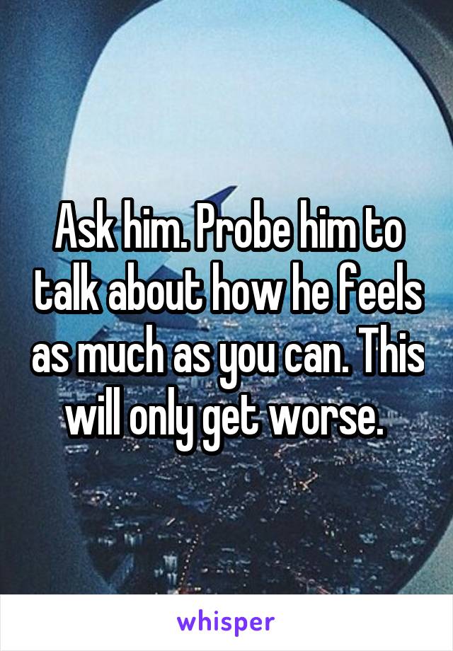 Ask him. Probe him to talk about how he feels as much as you can. This will only get worse. 