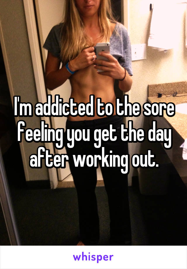 I'm addicted to the sore feeling you get the day after working out.