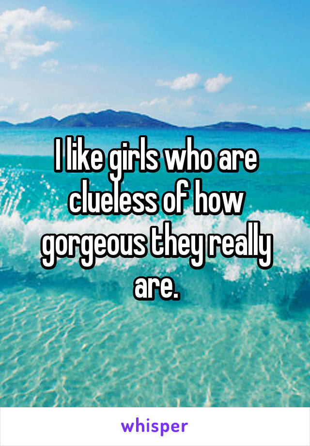 I like girls who are clueless of how gorgeous they really are.