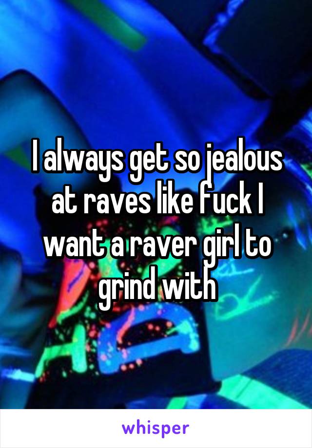 I always get so jealous at raves like fuck I want a raver girl to grind with