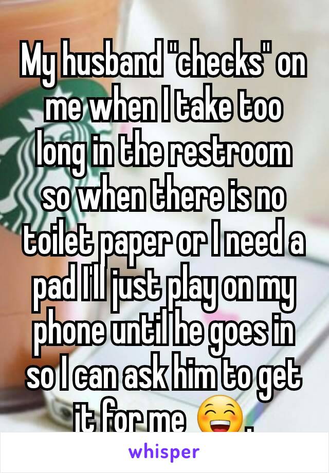 My husband "checks" on me when I take too long in the restroom so when there is no toilet paper or I need a pad I'll just play on my phone until he goes in so I can ask him to get it for me 😁.