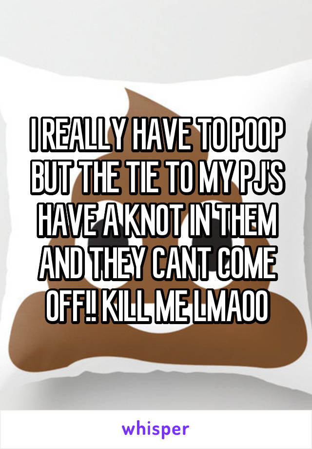 I REALLY HAVE TO POOP BUT THE TIE TO MY PJ'S HAVE A KNOT IN THEM AND THEY CANT COME OFF!! KILL ME LMAOO