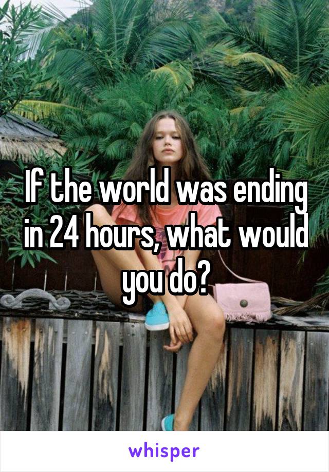 If the world was ending in 24 hours, what would you do?