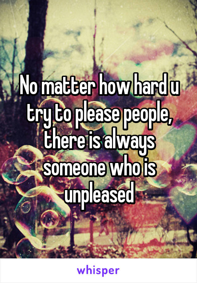 No matter how hard u try to please people, there is always someone who is unpleased