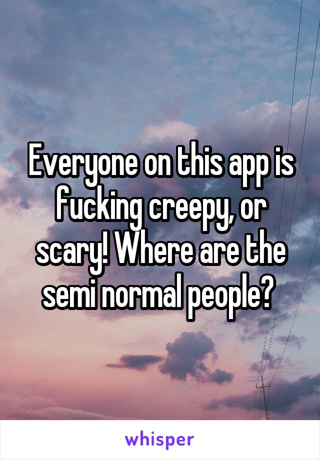 Everyone on this app is fucking creepy, or scary! Where are the semi normal people? 