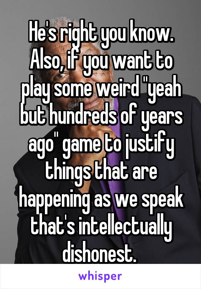 He's right you know. Also, if you want to play some weird "yeah but hundreds of years ago" game to justify things that are happening as we speak that's intellectually dishonest. 